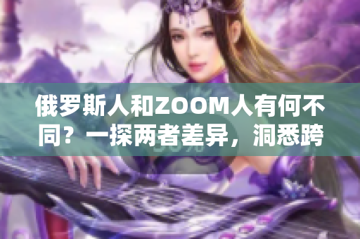 俄羅斯人和ZOOM人有何不同？一探兩者差異，洞悉跨文化交流的奧秘