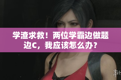 學(xué)渣求救！兩位學(xué)霸邊做題邊C，我應(yīng)該怎么辦？