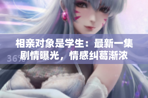 相親對(duì)象是學(xué)生：最新一集劇情曝光，情感糾葛漸濃