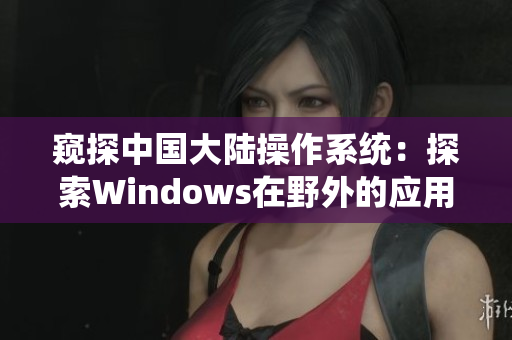 窺探中國(guó)大陸操作系統(tǒng)：探索Windows在野外的應(yīng)用與發(fā)展