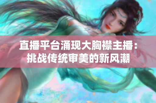直播平臺(tái)涌現(xiàn)大胸襟主播：挑戰(zhàn)傳統(tǒng)審美的新風(fēng)潮