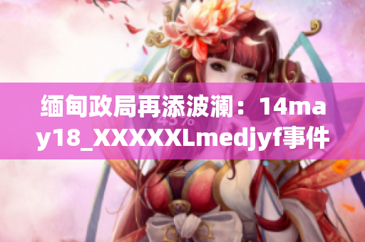 緬甸政局再添波瀾：14may18_XXXXXLmedjyf事件詳解及影響解析