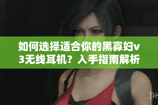 如何選擇適合你的黑寡婦v3無線耳機(jī)？入手指南解析價(jià)格與性能平衡