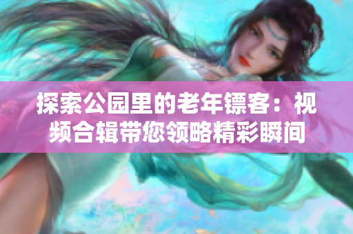 探索公園里的老年鏢客：視頻合輯帶您領(lǐng)略精彩瞬間