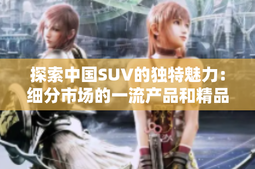 探索中國SUV的獨(dú)特魅力：細(xì)分市場的一流產(chǎn)品和精品選擇