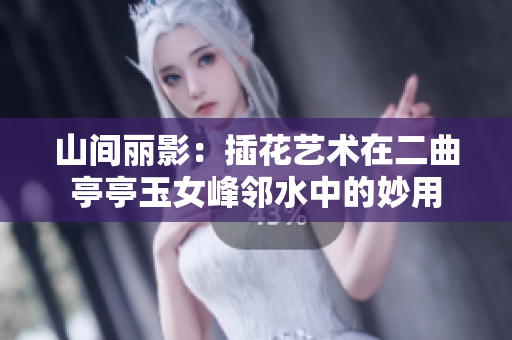 山間麗影：插花藝術(shù)在二曲亭亭玉女峰鄰水中的妙用