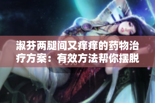 淑芬兩腿間又癢癢的藥物治療方案：有效方法幫你擺脫不適