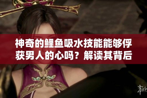 神奇的鯉魚(yú)吸水技能能夠俘獲男人的心嗎？解讀其背后的奧秘
