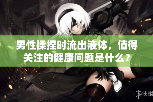 男性揉捏時流出液體，值得關(guān)注的健康問題是什么？