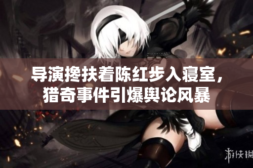 導(dǎo)演攙扶著陳紅步入寢室，獵奇事件引爆輿論風(fēng)暴