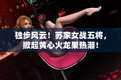獨步風(fēng)云！蘇家女戰(zhàn)五將，掀起黃心火龍果熱潮！
