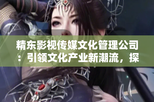 精東影視傳媒文化管理公司：引領(lǐng)文化產(chǎn)業(yè)新潮流，探索影視藝術(shù)之美
