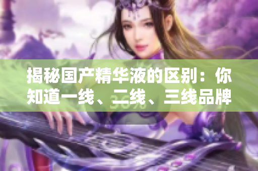 揭秘國(guó)產(chǎn)精華液的區(qū)別：你知道一線、二線、三線品牌的差異嗎？