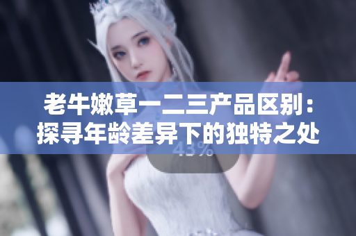 老牛嫩草一二三產(chǎn)品區(qū)別：探尋年齡差異下的獨(dú)特之處