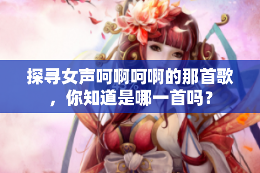 探尋女聲呵啊呵啊的那首歌，你知道是哪一首嗎？