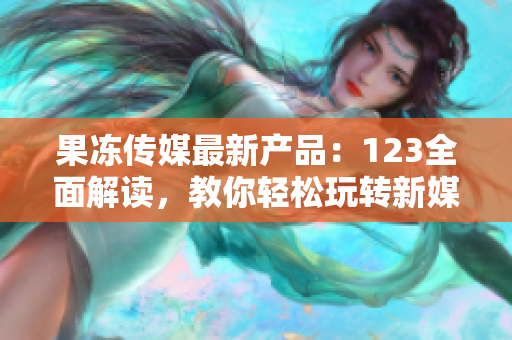 果凍傳媒最新產(chǎn)品：123全面解讀，教你輕松玩轉(zhuǎn)新媒體營銷，引爆創(chuàng)意靈感