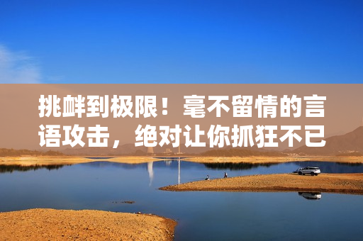 挑釁到極限！毫不留情的言語攻擊，絕對讓你抓狂不已！