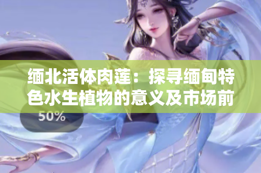 緬北活體肉蓮：探尋緬甸特色水生植物的意義及市場前景
