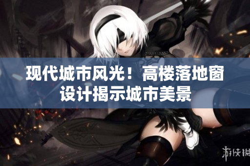 現(xiàn)代城市風光！高樓落地窗設計揭示城市美景
