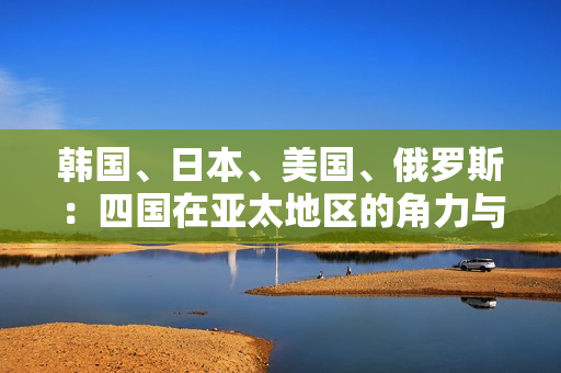 韓國(guó)、日本、美國(guó)、俄羅斯：四國(guó)在亞太地區(qū)的角力與影響力對(duì)比