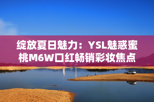 綻放夏日魅力：YSL魅惑蜜桃M6W口紅暢銷彩妝焦點
