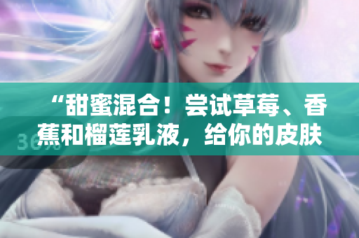 “甜蜜混合！嘗試草莓、香蕉和榴蓮乳液，給你的皮膚滋潤(rùn)的呵護(hù)”