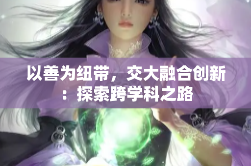 以善為紐帶，交大融合創(chuàng)新：探索跨學(xué)科之路