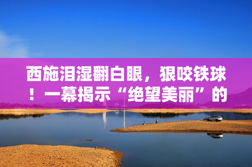 西施淚濕翻白眼,狠咬鐵球!一幕揭示“絕望美麗”的真相,掀起思考熱潮 西施淚濕翻白眼,狠咬鐵球!一幕揭示“絕望美麗”的真相,掀起思考熱潮