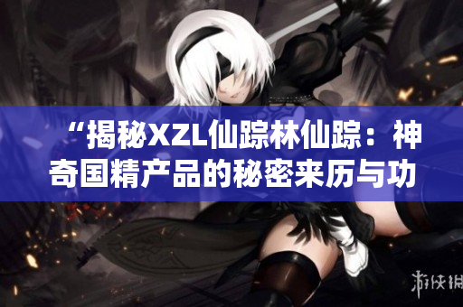 “揭秘XZL仙蹤林仙蹤：神奇國(guó)精產(chǎn)品的秘密來歷與功效解析”