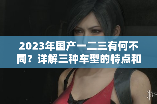 2023年國產(chǎn)一二三有何不同？詳解三種車型的特點(diǎn)和優(yōu)勢(shì)