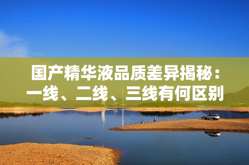 國產(chǎn)精華液品質(zhì)差異揭秘：一線、二線、三線有何區(qū)別？