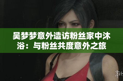吳夢(mèng)夢(mèng)意外造訪粉絲家中沐?。号c粉絲共度意外之旅