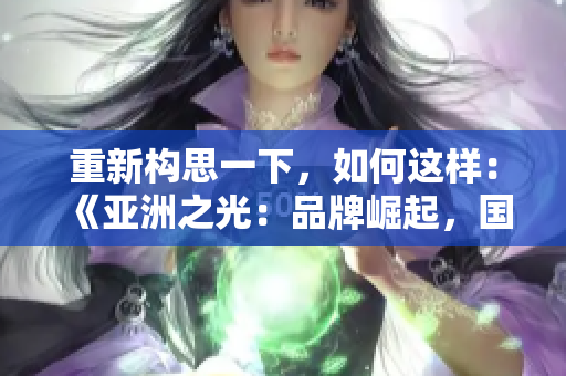 重新構(gòu)思一下，如何這樣：《亞洲之光：品牌崛起，國產(chǎn)力量》。