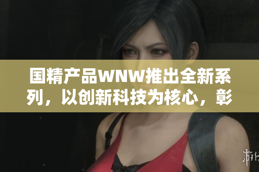 國精產(chǎn)品WNW推出全新系列，以創(chuàng)新科技為核心，彰顯品牌實(shí)力