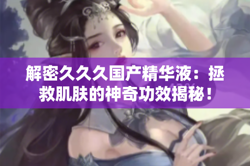 解密久久久國產(chǎn)精華液：拯救肌膚的神奇功效揭秘！