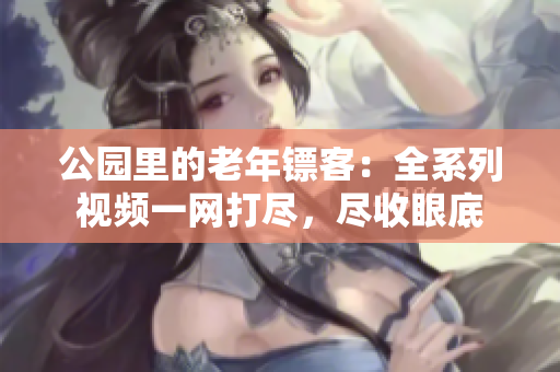 公園里的老年鏢客：全系列視頻一網(wǎng)打盡，盡收眼底