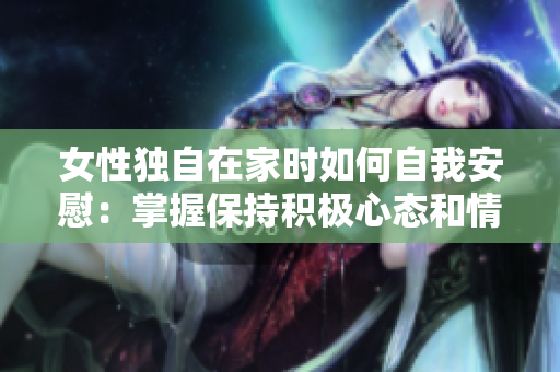 女性獨(dú)自在家時如何自我安慰：掌握保持積極心態(tài)和情緒穩(wěn)定的技巧與方法