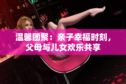溫馨團(tuán)聚：親子幸福時刻，父母與兒女歡樂共享