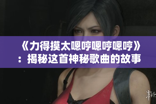 《力得摸太嗯哼嗯哼嗯哼》：揭秘這首神秘歌曲的故事和背后的意義