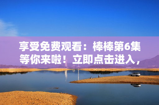享受免費(fèi)觀看：棒棒第6集等你來(lái)啦！立即點(diǎn)擊進(jìn)入，盡情暢享！