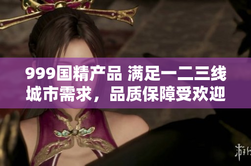 999國(guó)精產(chǎn)品 滿(mǎn)足一二三線(xiàn)城市需求，品質(zhì)保障受歡迎