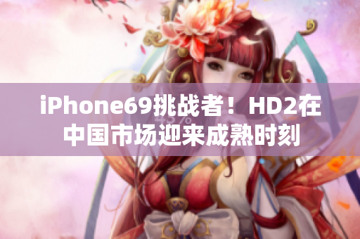 iPhone69挑戰(zhàn)者！HD2在中國(guó)市場(chǎng)迎來(lái)成熟時(shí)刻