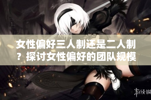 女性偏好三人制還是二人制？探討女性偏好的團(tuán)隊規(guī)模