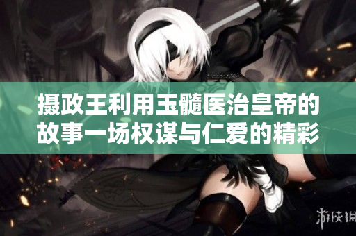 攝政王利用玉髓醫(yī)治皇帝的故事一場權(quán)謀與仁愛的精彩角逐 攝政王利用玉髓醫(yī)治皇帝的故事一場權(quán)謀與仁愛的精彩角逐