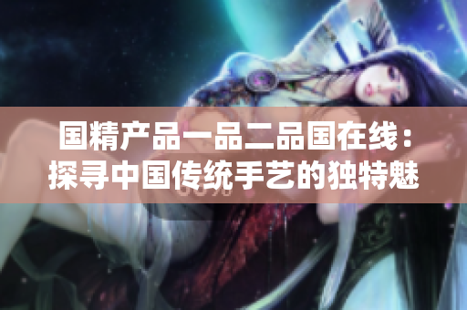 國(guó)精產(chǎn)品一品二品國(guó)在線：探尋中國(guó)傳統(tǒng)手藝的獨(dú)特魅力