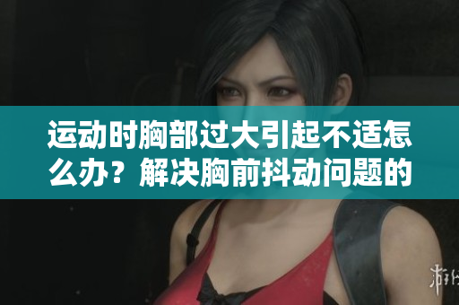 運(yùn)動(dòng)時(shí)胸部過(guò)大引起不適怎么辦？解決胸前抖動(dòng)問(wèn)題的有效方法及建議