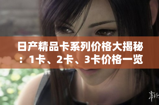 日產(chǎn)精品卡系列價格大揭秘：1卡、2卡、3卡價格一覽，驚喜連連！