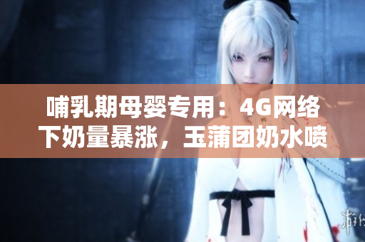 哺乳期母嬰專用：4G網(wǎng)絡(luò)下奶量暴漲，玉蒲團(tuán)奶水噴涌如泉