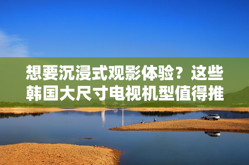 想要沉浸式觀影體驗(yàn)？這些韓國(guó)大尺寸電視機(jī)型值得推薦！