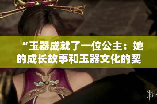 “玉器成就了一位公主：她的成長故事和玉器文化的契合”